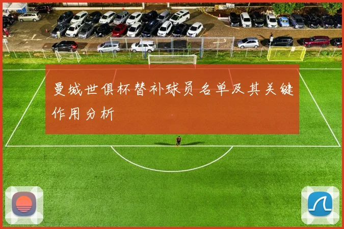 曼城世俱杯替补球员名单及其关键作用分析