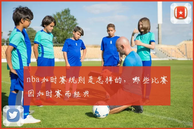 nba加时赛规则是怎样的，哪些比赛因加时赛而经典
