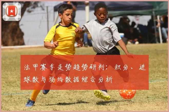 法甲赛季走势趋势研判：积分、进球数与场均数据综合分析