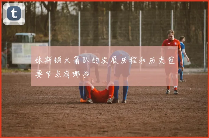 休斯顿火箭队的发展历程和历史重要节点有哪些